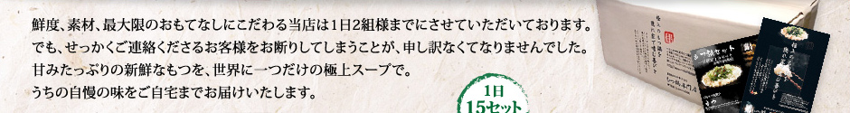 鮮度、素材、最大限のおもてなしにこだわる当店は1日2組様までにさせていただいております。でも、せっかくご連絡くださるお客様をお断りしてしまうことが、申し訳なくてなりませんでした。甘みたっぷりの新鮮なもつを、世界に一つだけの極上スープで。うちの自慢の味をご自宅までお届けいたします。